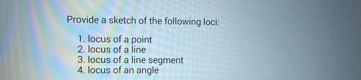 Provide a sketch of the following loci:
1. locus of a point
2. locus of a line
3. locus of a line segment
4. locus of an angle