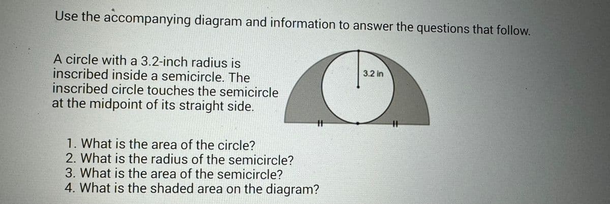 Use the accompanying diagram and information to answer the questions that follow.
A circle with a 3.2-inch radius is
inscribed inside a semicircle. The
inscribed circle touches the semicircle
at the midpoint of its straight side.
#1
1. What is the area of the circle?
2. What is the radius of the semicircle?
3. What is the area of the semicircle?
4. What is the shaded area on the diagram?
3.2 in
||
