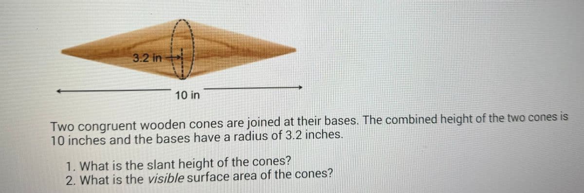 3.2 in
10 in
Two congruent wooden cones are joined at their bases. The combined height of the two cones is
10 inches and the bases have a radius of 3.2 inches.
1. What is the slant height of the cones?
2. What is the visible surface area of the cones?