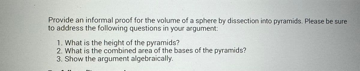 Provide an informal proof for the volume of a sphere by dissection into pyramids. Please be sure
to address the following questions in your argument:
1. What is the height of the pyramids?
2. What is the combined area of the bases of the pyramids?
3. Show the argument algebraically.