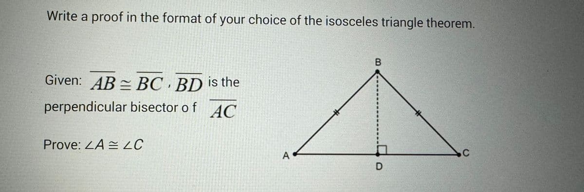 Write a proof in the format of your choice of the isosceles triangle theorem.
Given: AB BC BD is the
perpendicular
bisector of AC
Prove: <A C
A
B
D
C