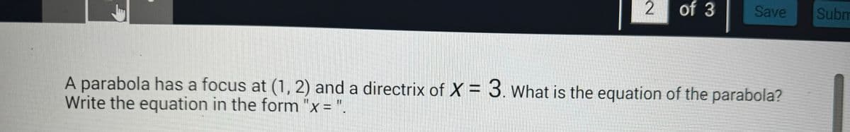 2
of 3
Save
Subm
A parabola has a focus at (1, 2) and a directrix of X = 3. What is the equation of the parabola?
Write the equation in the form "x = ".