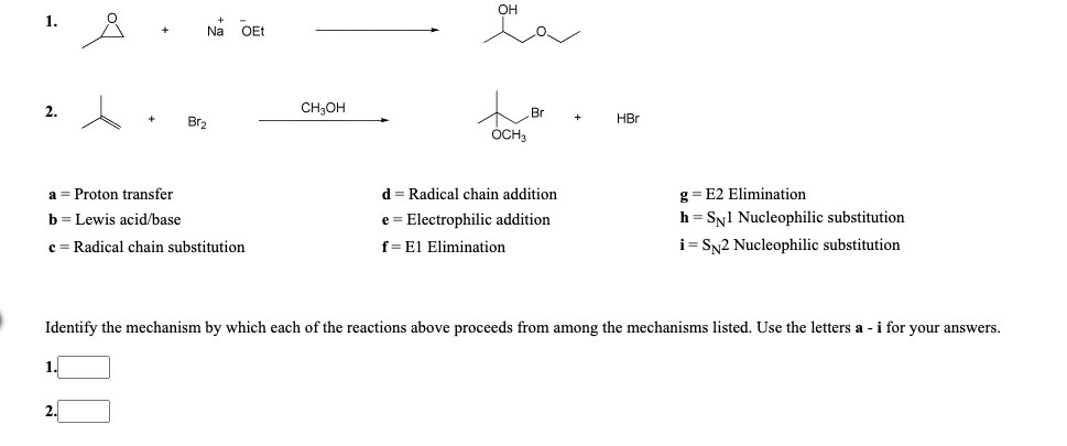 1.
Na
OEt
2.
CH;OH
Br
Br2
HBr
ÓCH
a = Proton transfer
d = Radical chain addition
g = E2 Elimination
h = SN1 Nucleophilic substitution
i= Sy2 Nucleophilic substitution
b = Lewis acid/base
e = Electrophilic addition
c = Radical chain substitution
f=El Elimination
Identify the mechanism by which each of the reactions above proceeds from among the mechanisms listed. Use the letters a -i for your answers.
1.
2.
