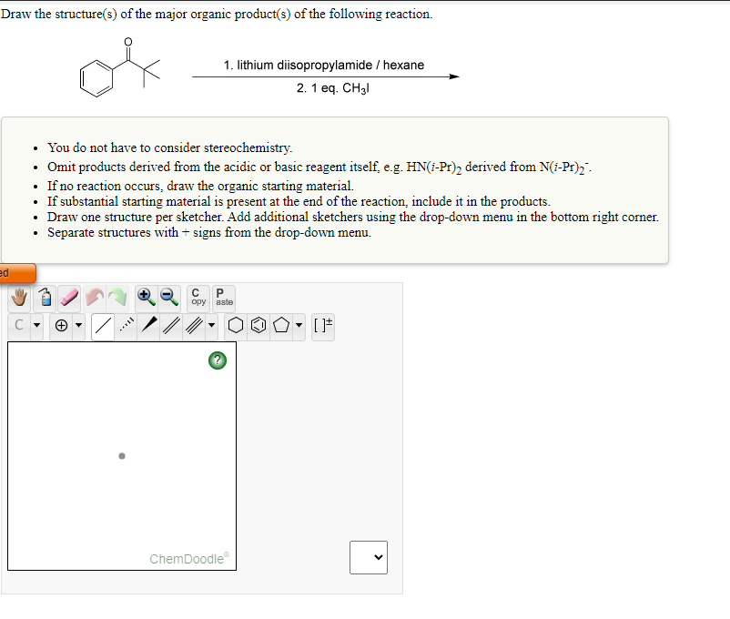 Draw the structure(s) of the major organic product(s) of the following reaction.
1. lithium diisopropylamide / hexane
2. 1 eq. CH3I
• You do not have to consider stereochemistry.
• Omit products derived from the acidic or basic reagent itself, e.g. HN(1-Pr)2 derived from N(i-Pr)2 ".
• If no reaction occurs, draw the organic starting material.
• If substantial starting material is present at the end of the reaction, include it in the products.
• Draw one structure per sketcher. Add additional sketchers using the drop-down menu in the bottom right corner.
• Separate structures with + signs from the drop-down menu.
ed
opy aste
ChemDoodle
