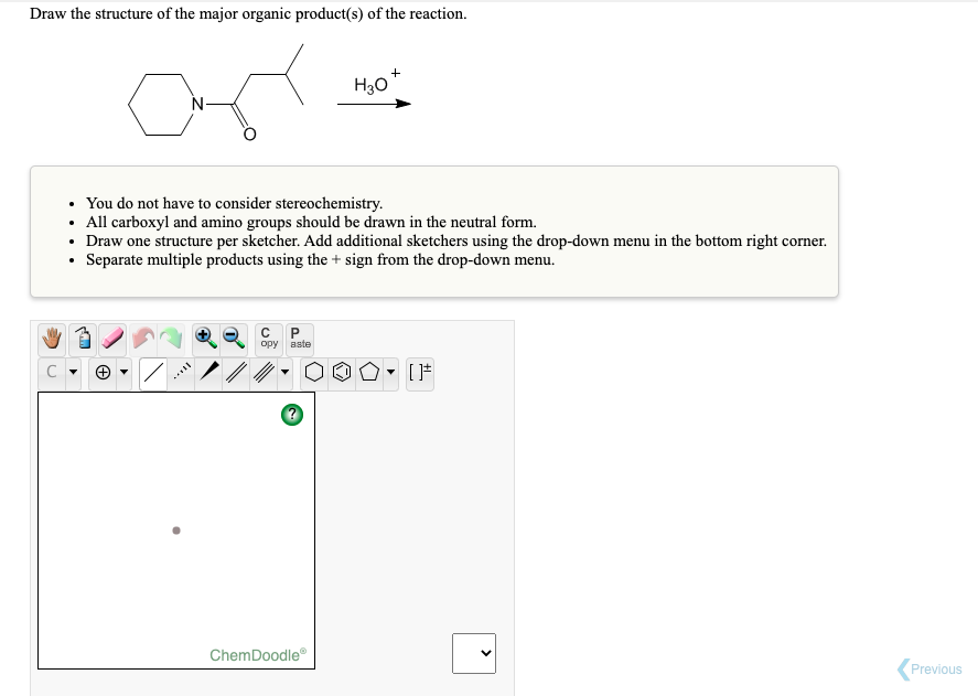 Draw the structure of the major organic product(s) of the reaction.
H30
N
• You do not have to consider stereochemistry.
• All carboxyl and amino groups should be drawn in the neutral form.
• Draw one structure per sketcher. Add additional sketchers using the drop-down menu in the bottom right corner.
Separate multiple products using the + sign from the drop-down menu.
орy вste
ChemDoodle
Previous
>
