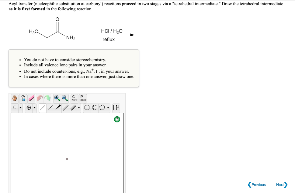 Acyl transfer (nucleophilic substitution at carbonyl) reactions proceed in two stages via a "tetrahedral intermediate." Draw the tetrahedral intermediate
as it is first formed in the following reaction.
H3C
HCI / H2O
`NH2
reflux
• You do not have to consider stereochemistry.
• Include all valence lone pairs in your answer.
• Do not include counter-ions, e.g., Na", I, in your answer.
• In cases where there is more than one answer, just draw one.
opy
aste
Previous
Next
