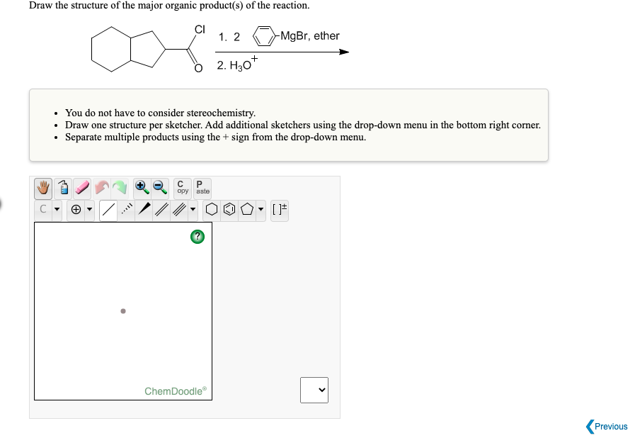 Draw the structure of the major organic product(s) of the reaction.
CI
1. 2
-MgBr, ether
2. H30"
• You do not have to consider stereochemistry.
• Draw one structure per sketcher. Add additional sketchers using the drop-down menu in the bottom right corner.
• Separate multiple products using the + sign from the drop-down menu.
opy aste
ChemDoodle
Previous
