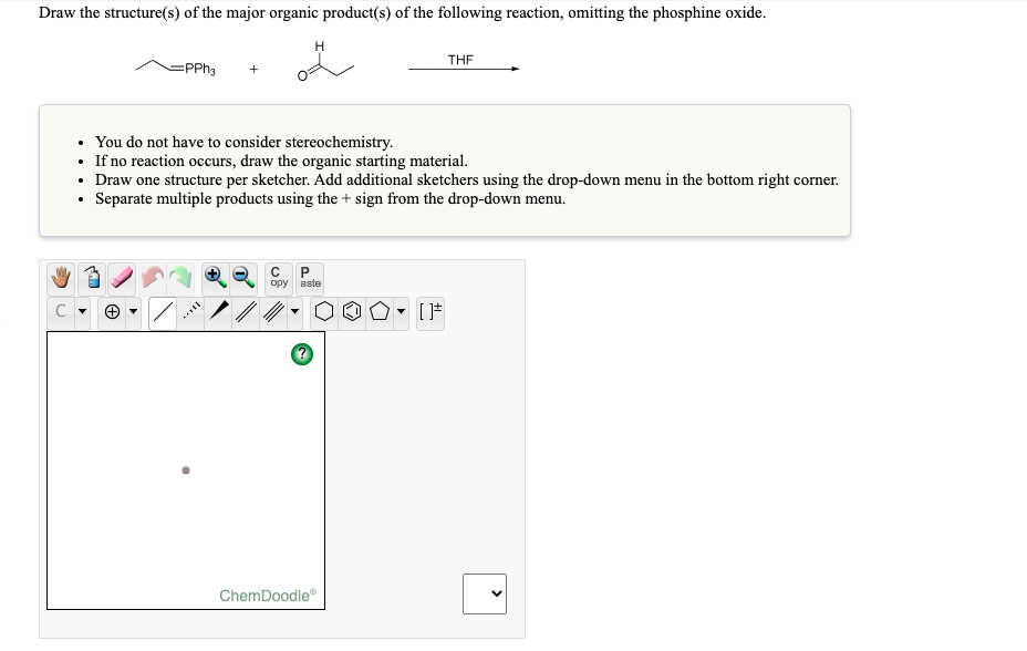 Draw the structure(s) of the major organic product(s) of the following reaction, omitting the phosphine oxide.
H.
THE
=PPH3
• You do not have to consider stereochemistry.
• If no reaction occurs, draw the organic starting material.
• Draw one structure per sketcher. Add additional sketchers using the drop-down menu in the bottom right corner.
• Separate multiple products using the + sign from the drop-down menu.
opy aste
ChemDoodle
>
