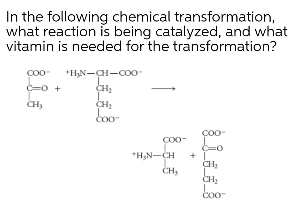 In the following chemical transformation,
what reaction is being catalyzed, and what
vitamin is needed for the transformation?
COO-
+H3N-CH-COO-
C=0 +
CH2
CH3
CH2
ČO0-
COO-
COO-
C=0
+H;N-CH
+
+ ||
CH2
ČH3
CH2
Coo-
COO-
