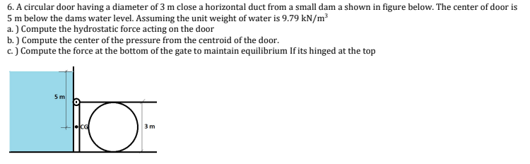 6. A circular door having a diameter of 3 m close a horizontal duct from a small dam a shown in figure below. The center of door is
5 m below the dams water level. Assuming the unit weight of water is 9.79 kN/m³
a.) Compute the hydrostatic force acting on the door
b.) Compute the center of the pressure from the centroid of the door.
c.) Compute the force at the bottom of the gate to maintain equilibrium If its hinged at the top
5 m
HO
CG
3m