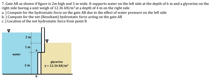 7. Gate AB as shown if figure is 2m high and 3 m wide. It supports water on the left side at the depth of 6 m and a glycerine on the
right side having a unit weigh of 12.36 kN/m³ at a depth of 4 m on the right side
a.) Compute for the hydrostatic force on the gate AB due to the effect of water pressure on the left side
b.) Compute for the net (Resultant) hydrostatic force acting on the gate AB
c.) Location of the net hydrostatic force from point B
water
2 m
1m
2 m
A
B
glycerine
y = 12.36 kN/m³