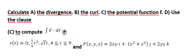 www.w
Calculate A) the divergence. B) the curl. C) the potential function f. D) Use
the clause
(C) to compute SF-dr if:
ww
r(t) = (t, t², √t), 4 ≤ t ≤9
F(x, y, z) = 2xy i+ (x² + z²)j + 2yz k
and