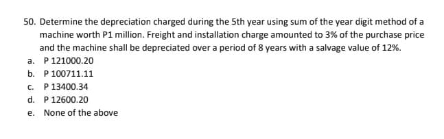 50. Determine the depreciation charged during the 5th year using sum of the year digit method of a
machine worth P1 million. Freight and installation charge amounted to 3% of the purchase price
and the machine shall be depreciated over a period of 8 years with a salvage value of 12%.
a. P 121000.20
b. P 100711.11
P 13400.34
d. P 12600.20
C.
e. None of the above
