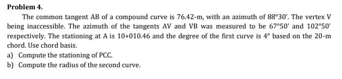 Problem 4.
The common tangent AB of a compound curve is 76.42-m, with an azimuth of 88°30'. The vertex V
being inaccessible. The azimuth of the tangents AV and VB was measured to be 67°50' and 102°50'
respectively. The stationing at A is 10+010.46 and the degree of the first curve is 4° based on the 20-m
chord. Use chord basis.
a) Compute the stationing of PCC.
b) Compute the radius of the second curve.
