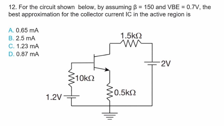 12. For the circuit shown below, by assuming B = 150 and VBE = 0.7V, the
best approximation for the collector current IC in the active region is
A. 0.65 mA
1.5kN
B. 2.5 mA
C. 1.23 mA
D. 0.87 mA
2V
10k2
0.5kN
1.2V
