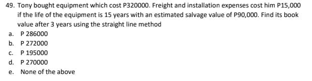 49. Tony bought equipment which cost P320000. Freight and installation expenses cost him P15,000
if the life of the equipment is 15 years with an estimated salvage value of P90,000. Find its book
value after 3 years using the straight line method
a. P 286000
b. P 272000
P 195000
C.
d. P 270000
e. None of the above
