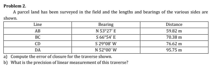 Problem 2.
A parcel land has been surveyed in the field and the lengths and bearings of the various sides are
shown.
Line
Bearing
Distance
АВ
N 53°27' E
59.82 m
S 66°54' E
S 29°08' W
N 52°00' W
ВС
70.38 m
CD
76.62 m
DA
95.75 m
a) Compute the error of closure for the traverse shown.
b) What is the precision of linear measurement of this traverse?
