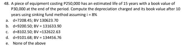 48. A piece of equipment costing P250,000 has an estimated life of 15 years with a book value of
P30,000 at the end of the period. Compute the depreciation charged and its book value after 10
years using sinking fund method assuming i = 8%
a. d=7208.45; BV 130623.70
b. d=9200.50; BV = 131633.90
c. d=8102.50; BV =132622.63
d. d=9101.68; BV = 134456.76
е.
None of the above
