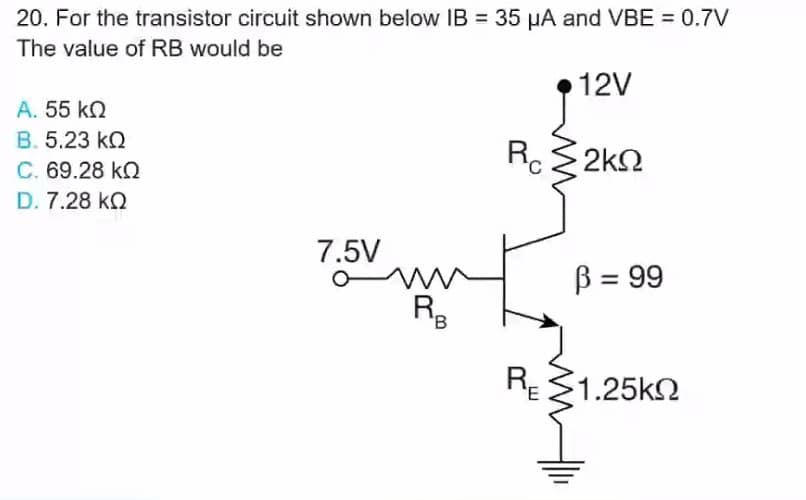 20. For the transistor circuit shown below IB = 35 HA and VBE = 0.7V
The value of RB would be
12V
A. 55 k2
B. 5.23 kQ
C. 69.28 kQ
Rc2k2
D. 7.28 kQ
7.5V
B = 99
'B
RE 21.25k2
