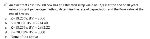 40. An asset that cost P15,000 new has an estimated scrap value of P2,000 at the end of 10 years
using constant percentage method, determine the rate of depreciation and the Book value at the
end of 8 years.
a. K=18.25%; BV = 3000
b. K=20.10; BV = 2934.40
c. K=18.25%; BV = 2992.22
d. K= 20.10% BV = 3000
e. None of the above
