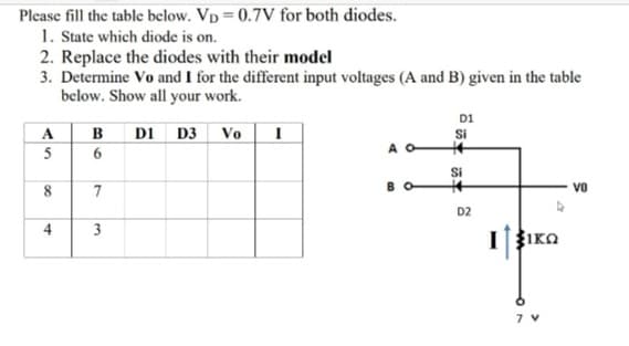 Please fill the table below. Vp = 0.7V for both diodes.
1. State which diode is on.
2. Replace the diodes with their model
3. Determine Vo and I for the different input voltages (A and B) given in the table
below. Show all your work.
D1
Si
A O
B
D1 D3
Vo
Si
8
7
Vo
D2
4
IIKO
3.
AS
