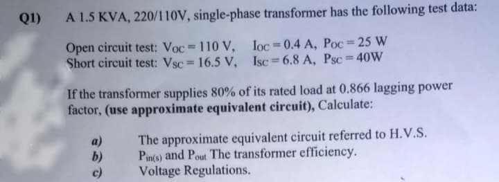 Q1)
A 1.5 KVA, 220/110V, single-phase transformer has the following test data:
Open circuit test: Voc = 110 V, Ioc=0.4 A, Poc = 25 W
Short circuit test: Vsc 16.5 V,
%3D
Isc = 6.8 A, Psc = 40W
If the transformer supplies 80% of its rated load at 0.866 lagging power
factor, (use approximate equivalent circuit), Calculate:
b)
c)
The approximate equivalent circuit referred to H.V.S.
Pin(o) and Pout The transformer efficiency.
Voltage Regulations.
