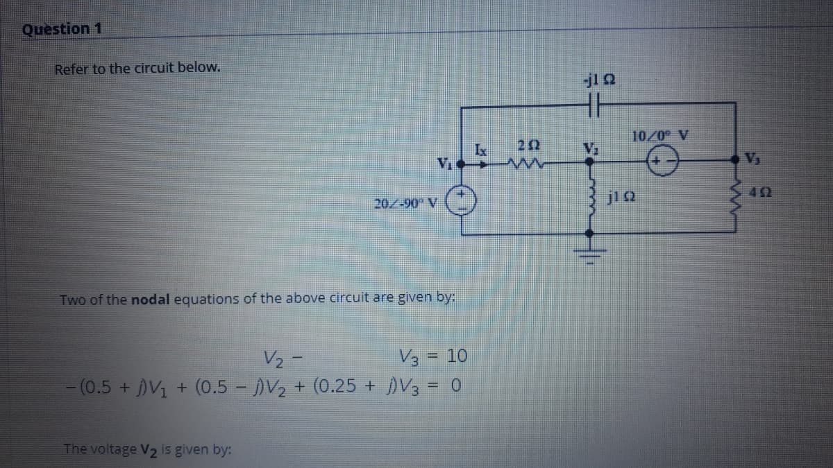 Question 1
Refer to the circuit below.
jl Q
HH
10/0 V
22
20/-90 V
jiQ
Two of the nodal equations of the above circuit are given by:
V3 = 10
-(0.5 + V1 + (0.5 - V2 + (0.25 +V3 = 0
V2 -
The voltage V2 is given by:
