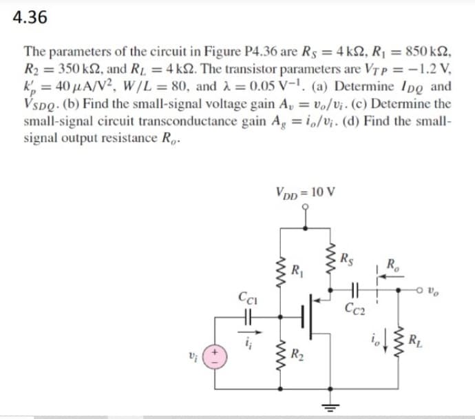 4.36
The parameters of the circuit in Figure P4.36 are Rs = 4 k2, R¡ = 850 k2,
R2 = 350 k2, and RL = 4 k2. The transistor parameters are VTP = -1.2 V,
k, = 40 µA/V2, w/L = 80, and A = 0.05 V-1. (a) Determine IDo and
VSDQ. (b) Find the small-signal voltage gain A, = vo/Vj. (c) Determine the
small-signal circuit transconductance gain Ag = io/V¡. (d) Find the small-
signal output resistance R,.
%3D
Vpp = 10 V
Rs
R.
R1
Cc2
HH
RL
R2
