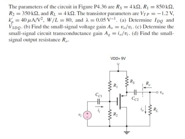 The parameters of the circuit in Figure P4.36 are Rs = 4 k2, R1 = 850 k2,
R2 = 350 k2, and RL = 4 k2. The transistor parameters are VT p = -1.2 V,
k, = 40 µA/V², w/L = 80, and A = 0.05 V-1. (a) Determine IDo and
VSDQ. (b) Find the small-signal voltage gain A, = vo/v¡. (c) Determine the
small-signal circuit transconductance gain Ag =i,/V¡. (d) Find the small-
signal output resistance R..
%3D
VDD= 9V
Rs
R1
Cci
Cc2
RL
R2
