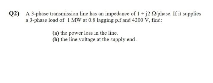 Q2) A 3-phase transmission line has an impedance of 1 + j2 /phase. If it supplies
a 3-phase load of 1 MW at 0.8 lagging p.f and 4200 V, find:
(a) the power loss in the line.
(b) the line voltage at the supply end .
