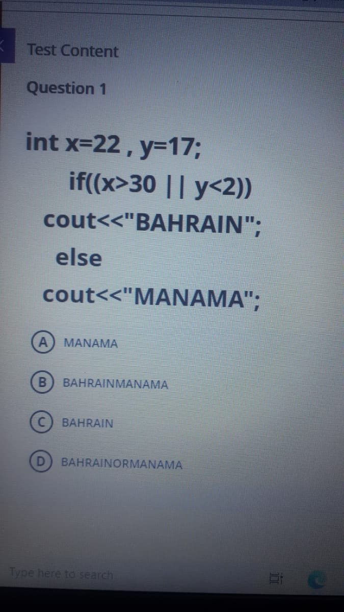 Test Content
Question 1
int x=22, y=17;
if((x>30 || y<2))
cout<<"BAHRAIN";
else
cout<<"MANAMA";
MANAMA
BAHRAINMANAMA
BAHRAIN
BAHRAINORMANAMA
Type here to search

