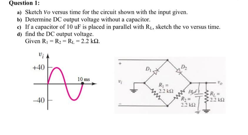 Question 1:
a) Sketch Vo versus time for the circuit shown with the input given.
b) Determine DC output voltage without a capacitor.
c) If a capacitor of 10 uF is placed in parallel with RL, sketch the vo versus time.
d) find the DC output voltage.
Given R1 = R2 = RL = 2.2 k2.
Vi
+40
D1.
D2
10 ms
R =
2.2 k2
ww
R%3D
1GF R =
-40
2.2 k2
2.2 k2
