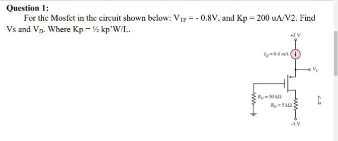 Question 1:
For the Mosfet in the circuit shown below: VTp = - 0.8V, and Kp = 200 uA/V2. Find
Vs and Vp. Where Kp = ½ kp'W/L.
lo=0.4 m
Vs
R= 50 k2
Rp=S ka
-5 V
