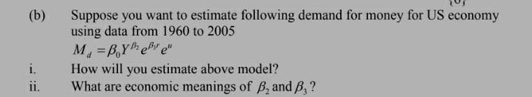 Suppose you want to estimate following demand for money for US economy
using data from 1960 to 2005
(b)
M =B,Y e e"
How will you estimate above model?
What are economic meanings of B, and B, ?
%3D
i.
ii.
