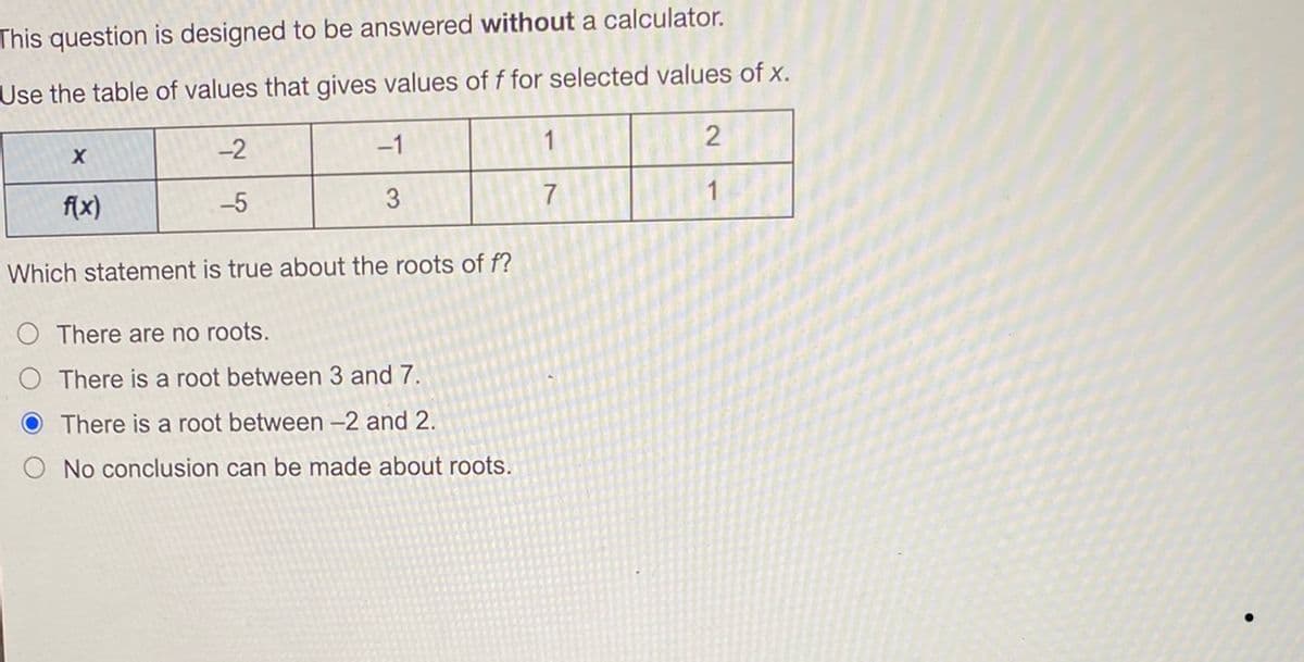 This question is designed to be answered without a calculator.
Use the table of values that gives values of f for selected values of x.
-2
X
-1
2
f(x)
-5
3
7
Which statement is true about the roots of f?
There are no roots.
O There is a root between 3 and 7.
There is a root between -2 and 2.
No conclusion can be made about roots.
