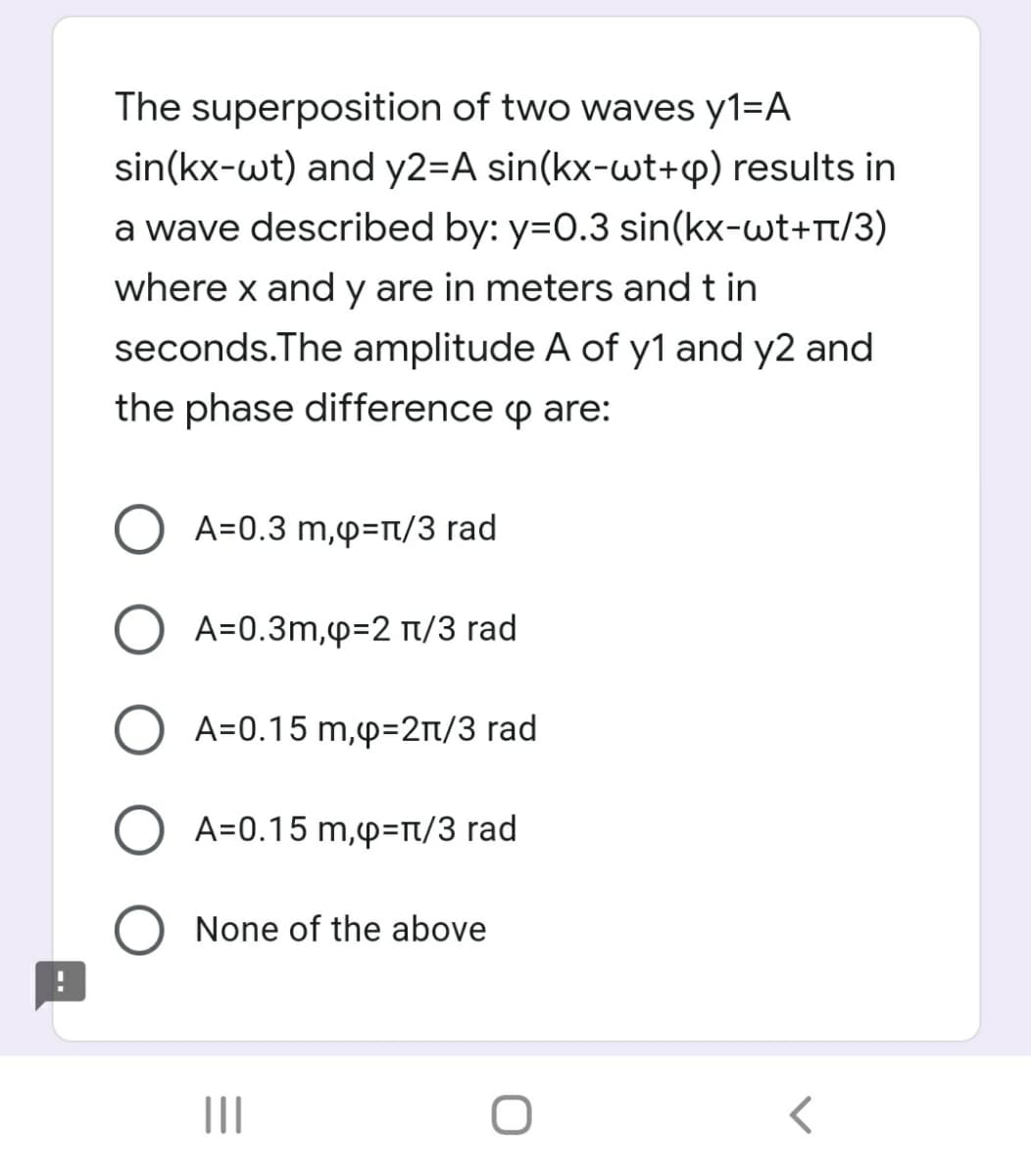 The superposition of two waves y1=A
sin(kx-wt) and y2=A sin(kx-wt+cp) results in
a wave described by: y=0.3 sin(kx-wt+rt/3)
where x and y are in meters and t in
seconds.The amplitude A of y1 and y2 and
the phase difference p are:
O A=0.3 m,p=rt/3 rad
A=0.3m,p=2 t/3 rad
O A=0.15 m,p=2t/3 rad
O A=0.15 m,p=t/3 rad
None of the above
II
