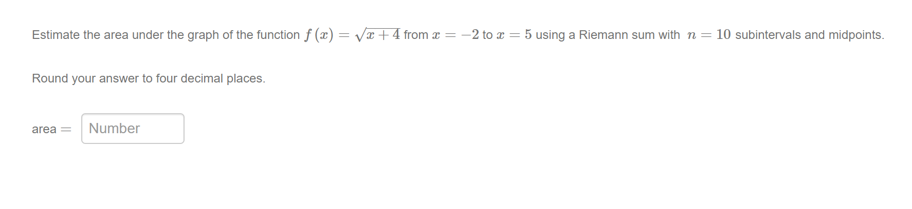 Estimate the area under the graph of the function f (x) = Vx +4 from x = -2 to x = 5 using a Riemann sum with n=10 subintervals and midpoints.
Round your answer to four decimal places.
area =
Number
