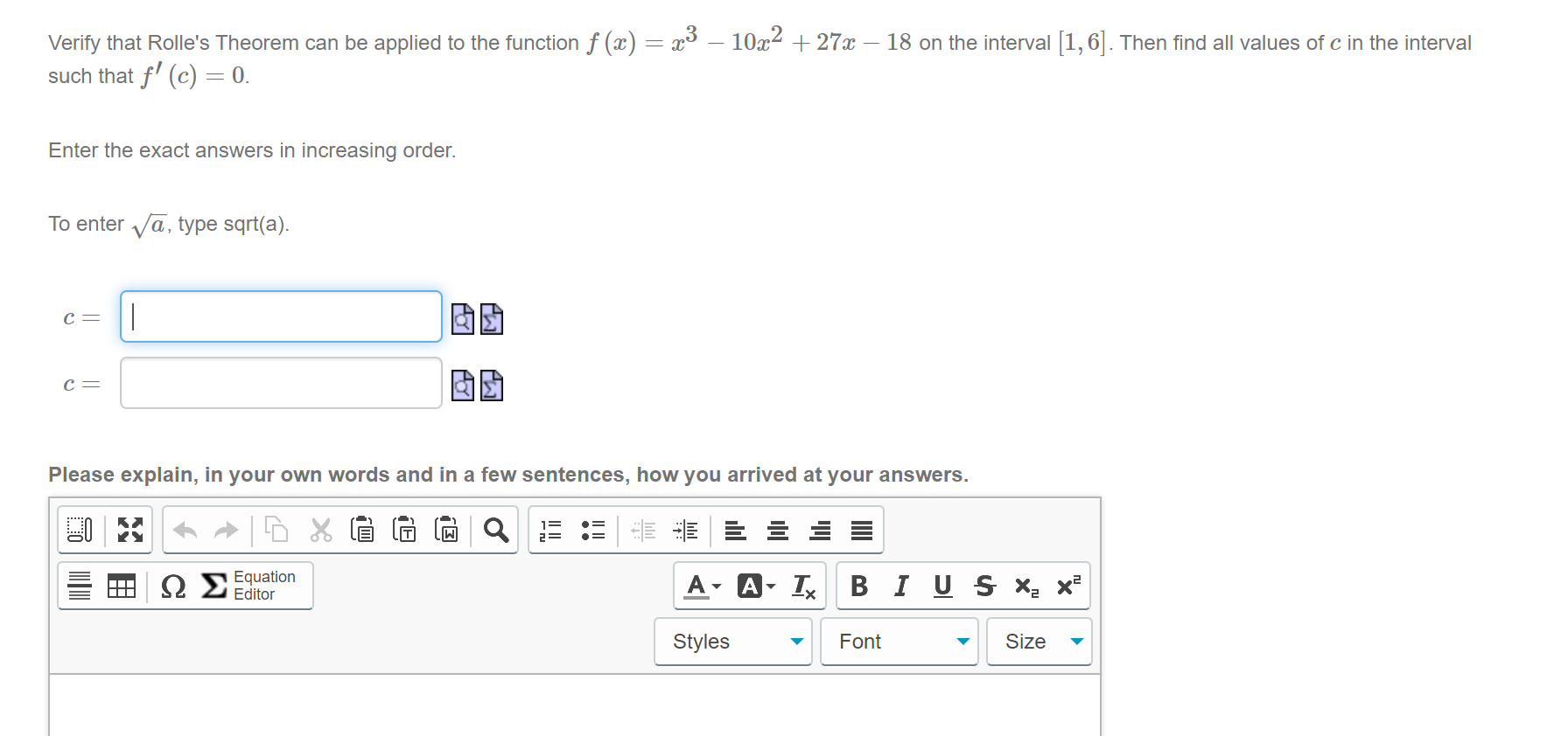 Verify that Rolle's Theorem can be applied to the function f (x) = x³ – 10x2 + 27x – 18 on the interval [1,6|. Then find all values of c in the interval
such that f' (c) = 0.
Enter the exact answers in increasing order.
To enter Va, type sqrt(a).
c =
|
固助
с —
