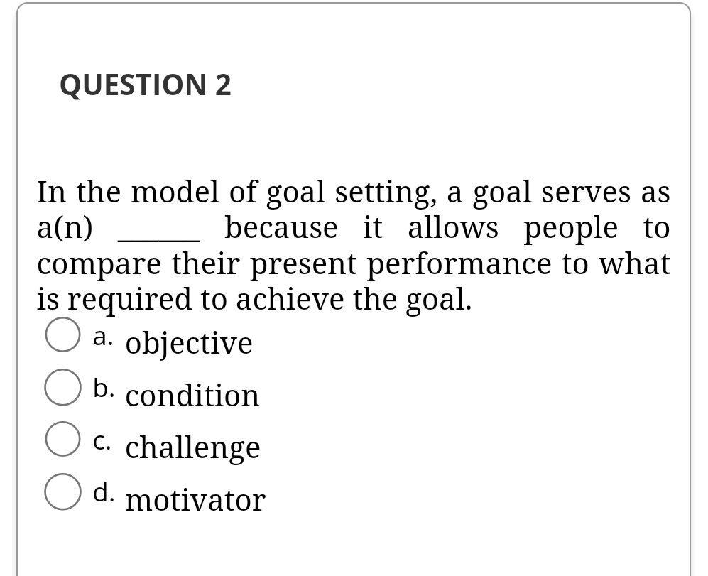 QUESTION 2
In the model of goal setting, a goal serves as
a(n)
because it allows people to
compare their present performance to what
is required to achieve the goal.
a. objective
а.
b. condition
C. challenge
d. motivator
