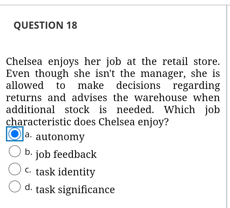 QUESTION 18
Chelsea enjoys her job at the retail store.
Even though she isn't the manager, she is
allowed to make decisions regarding
returns and advises the warehouse when
additional stock is needed. Which job
characteristic does Chelsea enjoy?
a. autonomy
O b. job feedback
C. task identity
d. task significance
