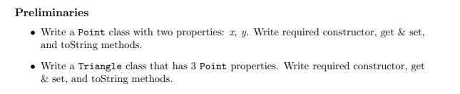 Preliminaries
• Write a Point class with two properties: 1, y. Write required constructor, get & set,
and toString methods.
• Write a Triangle class that has 3 Point properties. Write required constructor, get
& set, and toString methods.
