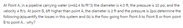 At Point A, in a pipeline carrying water (y=62.4 Ib/ft^3) the diameter is 4.0 ft, the pressure is 10 psi, and the
velocity 4 ft/s. At point B, 6ft higher than point A, the diameter is 2 ft and the pressure is 2psi.determine the
following:(a)quantify the losses in this system and (b) is the flow going from Point A to Point B or from point
B to point A. why?
