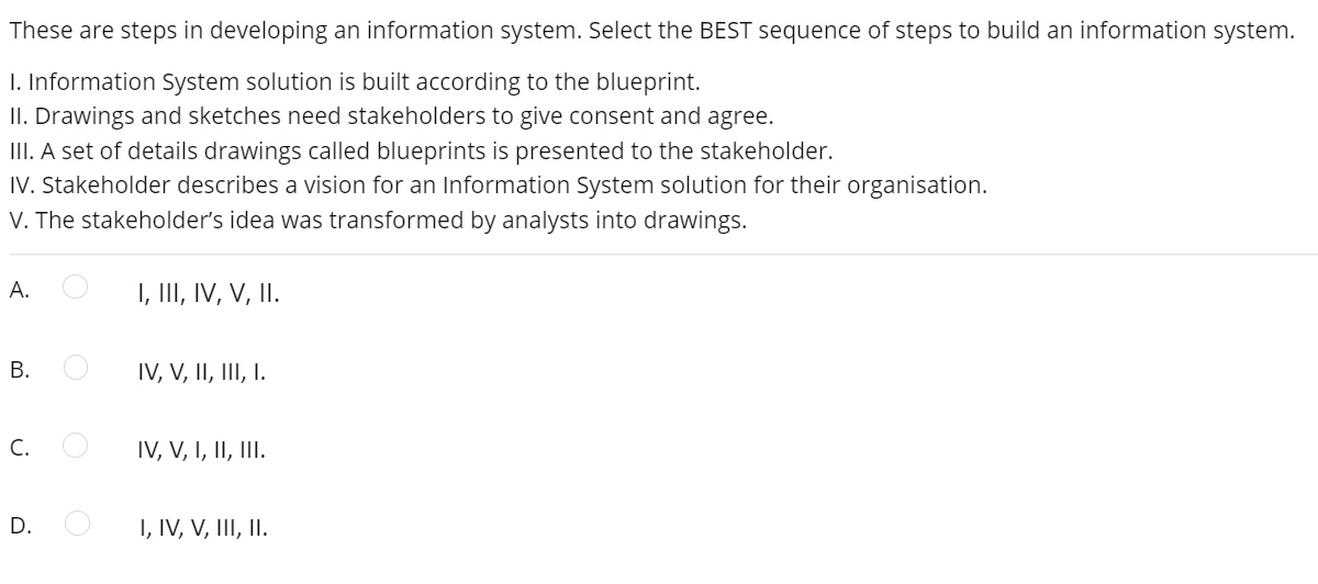 These are steps in developing an information system. Select the BEST sequence of steps to build an information system.
I. Information System solution is built according to the blueprint.
II. Drawings and sketches need stakeholders to give consent and agree.
III. A set of details drawings called blueprints is presented to the stakeholder.
IV. Stakeholder describes a vision for an Information System solution for their organisation.
V. The stakeholder's idea was transformed by analysts into drawings.
А.
I, III, IV, V, II.
IV, V, II, III, I.
С.
IV, V, I, II, III.
D.
I, IV, V, III, II.
B.
