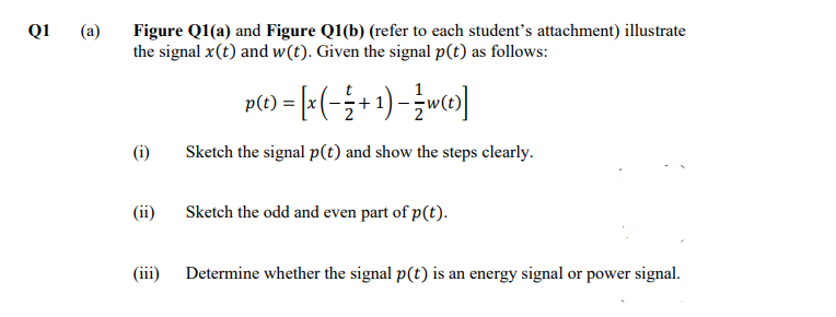 Q1
Figure Q1(a) and Figure Q1(b) (refer to each student's attachment) illustrate
the signal x(t) and w(t). Given the signal p(t) as follows:
(a)
p(1) = [=(-÷+ 1)-wc»]
(t)
(i)
Sketch the signal p(t) and show the steps clearly.
(ii)
Sketch the odd and even part of p(t).
(ii)
Determine whether the signal p(t) is an energy signal or power signal.
