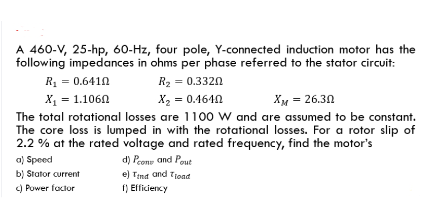 A 460-V, 25-hp, 60-Hz, four pole, Y-connected induction motor has the
following impedances in ohms per phase referred to the stator circuit:
R = 0.641N
R2 = 0.332N
X1
1.106N
X2 = 0.464N
Хм — 26.30
The total rotational losses are 1100 W and are assumed to be constant.
The core loss is lumped in with the rotational losses. For a rotor slip of
2.2 % at the rated voltage and rated frequency, find the motor's
a) Speed
d) Pcony and Pout
b) Stator current
e) Tind and Tioad
c) Power factor
f) Efficiency
