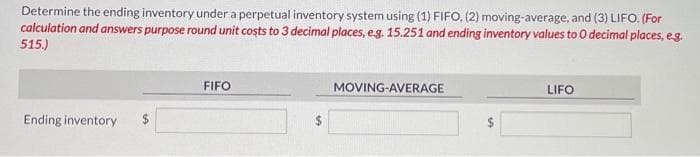 Determine the ending inventory under a perpetual inventory system using (1) FIFO, (2) moving-average, and (3) LIFO. (For
calculation and answers purpose round unit costs to 3 decimal places, e.g. 15.251 and ending inventory values to O decimal places, e.g.
515.)
Ending inventory
FIFO
MOVING-AVERAGE
LIFO
