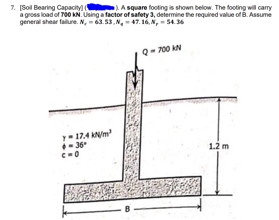 7. [Soil Bearing Capacity]
a gross load of 700 kN. Using a factor of safety 3, determine the required value of B. Assume
general shear failure. N. = 63. 53 , Ng = 47.16, N, = 54.36
»). A square footing is shown below. The footing will carry
%3D
Q = 700 kN
y = 17.4 kN/m
0 = 36°
C = 0
1.2 m
B
