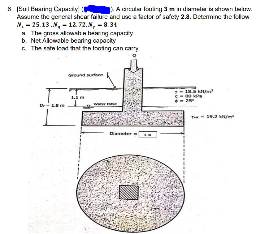 6. [Soil Bearing Capacity] (
Assume the general shear failure and use a factor of safety 2.8. Determine the follow
N. = 25.13 , N, = 12.72, N,y = 8.34
a. The gross allowable bearing capacity.
b. Net Allowable bearing capacity
c. The safe load that the footing can carry.
). A circular footing 3 m in diameter is shown below.
%3D
Ground surface
Y = 18.5 kN/m²
C = 80 kPa
0 = 25°
1.1 m
Dr = 1.8 m
Water table
Tse = 19.2 kN/m?
Diameter =
3 m
