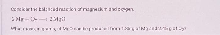 Consider the balanced reaction of magnesium and oxygen.
2 Mg + O₂ 2 MgO
What mass, in grams, of MgO can be produced from 1.85 g of Mg and 2.45 g of O₂?
-