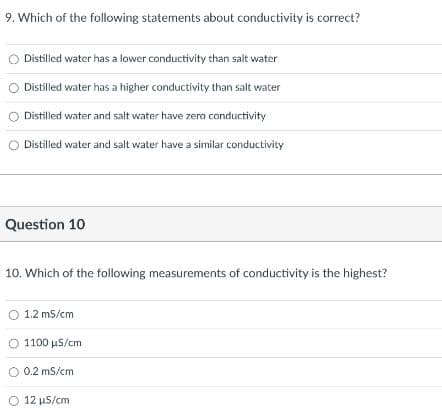9. Which of the following statements about conductivity is correct?
Distilled water has a lower conductivity than salt water
Distilled water has a higher conductivity than salt water
Distilled water and salt water have zero conductivity
O Distilled water and salt water have a similar conductivity
Question 10
10. Which of the following measurements of conductivity is the highest?
O 1.2 mS/cm
1100 μS/cm
O 0.2 mS/cm
O 12 µS/cm
